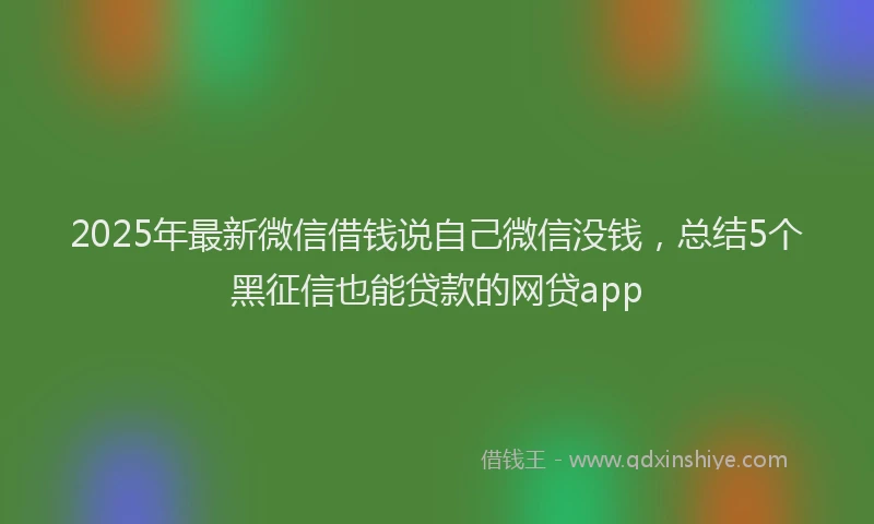 2025年最新微信借钱说自己微信没钱，总结5个黑征信也能贷款的网贷app