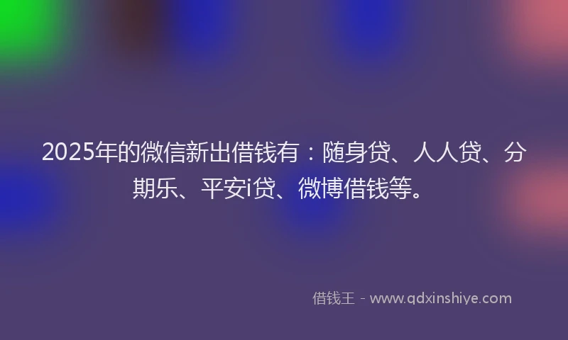 2025年的微信新出借钱有：随身贷、人人贷、分期乐、平安i贷、微博借钱等。