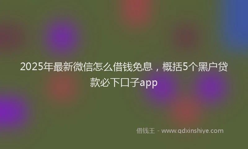 2025年最新微信怎么借钱免息，概括5个黑户贷款必下口子app