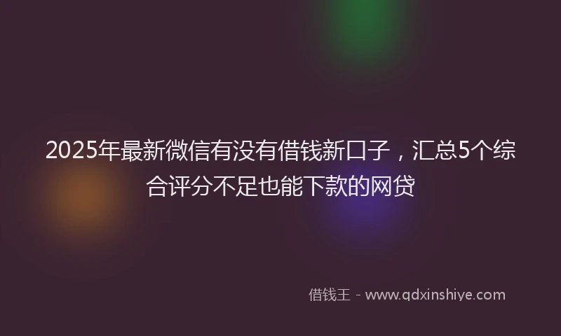 2025年最新微信有没有借钱新口子，汇总5个综合评分不足也能下款的网贷