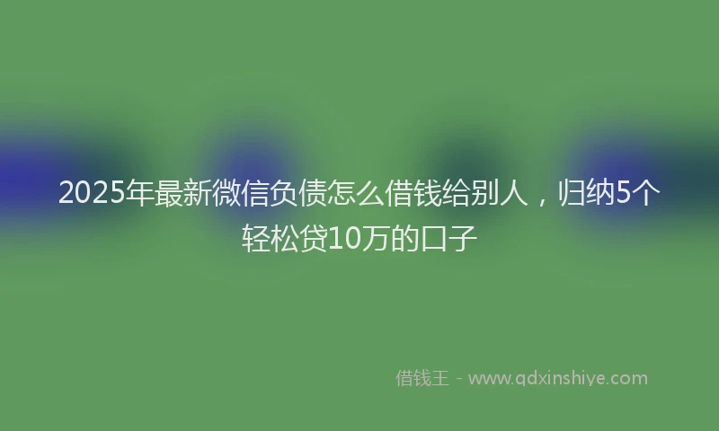 2025年最新微信负债怎么借钱给别人，归纳5个轻松贷10万的口子