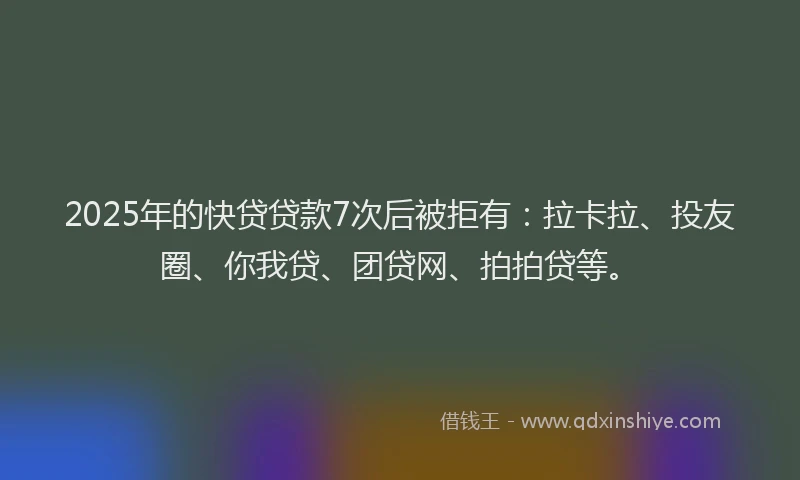 2025年的快贷贷款7次后被拒有：拉卡拉、投友圈、你我贷、团贷网、拍拍贷等。