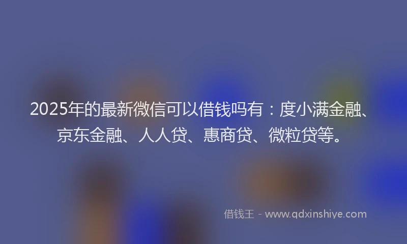 2025年的最新微信可以借钱吗有：度小满金融、京东金融、人人贷、惠商贷、微粒贷等。