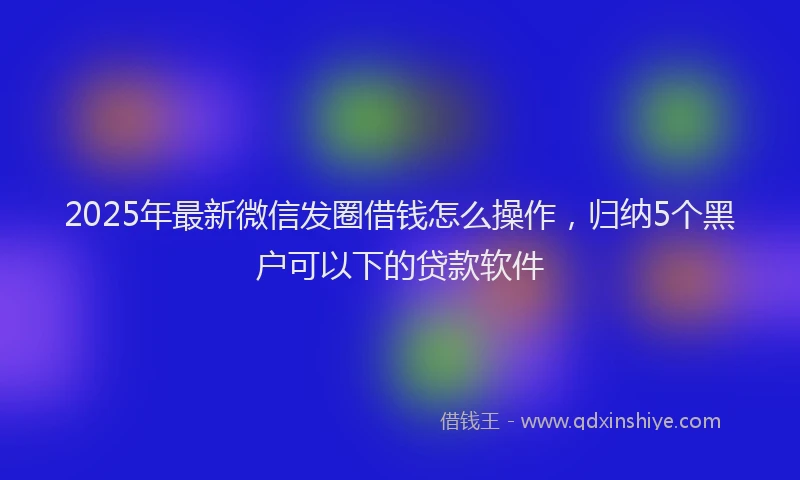 2025年最新微信发圈借钱怎么操作，归纳5个黑户可以下的贷款软件