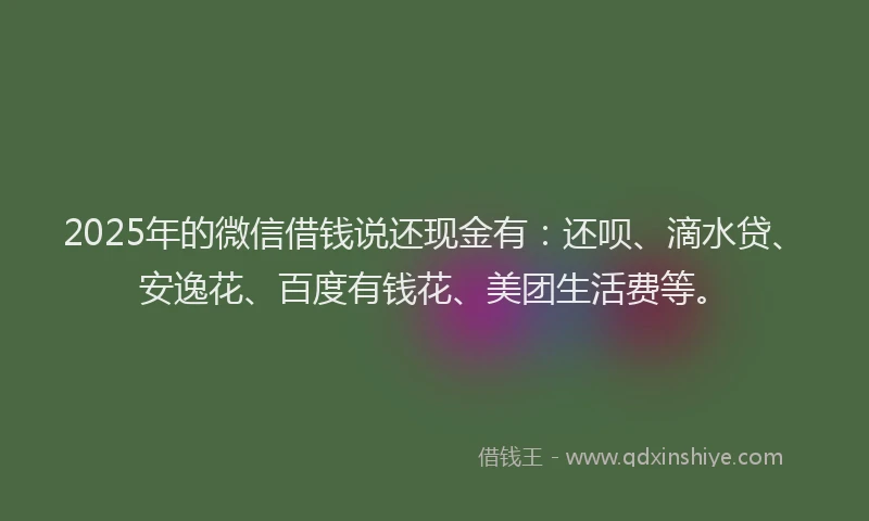 2025年的微信借钱说还现金有：还呗、滴水贷、安逸花、百度有钱花、美团生活费等。