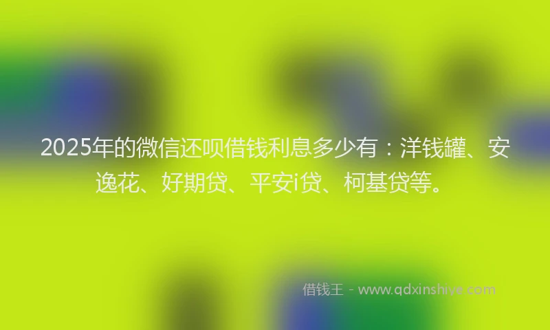 2025年的微信还呗借钱利息多少有：洋钱罐、安逸花、好期贷、平安i贷、柯基贷等。