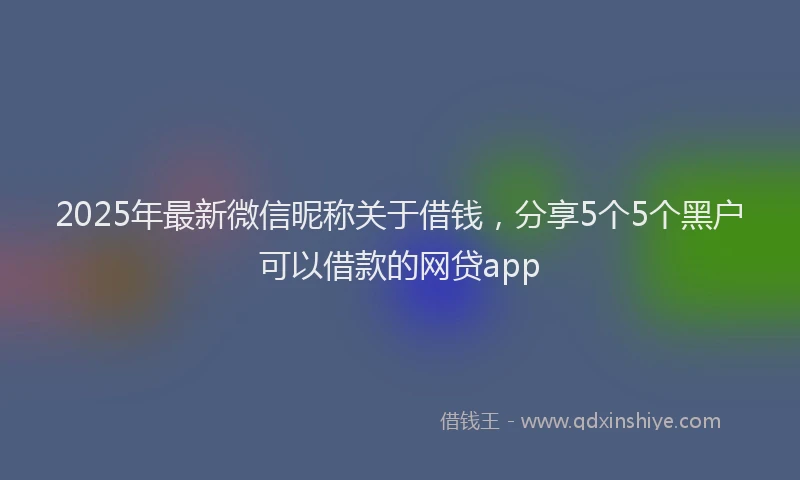2025年最新微信昵称关于借钱，分享5个5个黑户可以借款的网贷app