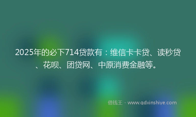 2025年的必下714贷款有：维信卡卡贷、读秒贷、花呗、团贷网、中原消费金融等。