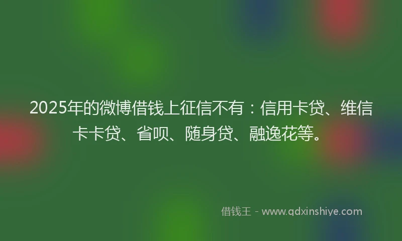 2025年的微博借钱上征信不有：信用卡贷、维信卡卡贷、省呗、随身贷、融逸花等。