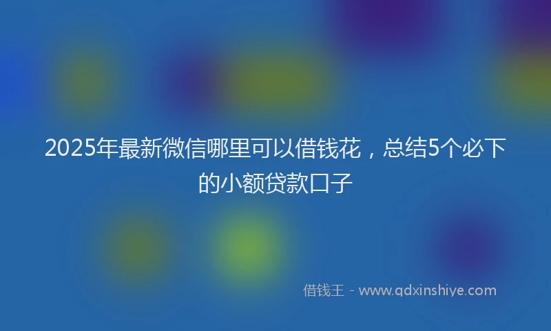2025年最新微信哪里可以借钱花，总结5个必下的小额贷款口子