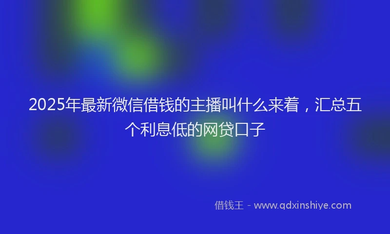 2025年最新微信借钱的主播叫什么来着，汇总五个利息低的网贷口子