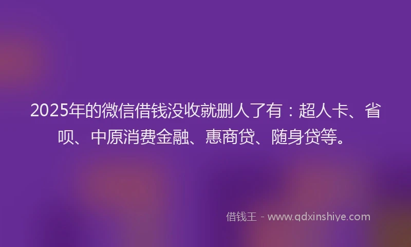2025年的微信借钱没收就删人了有：超人卡、省呗、中原消费金融、惠商贷、随身贷等。