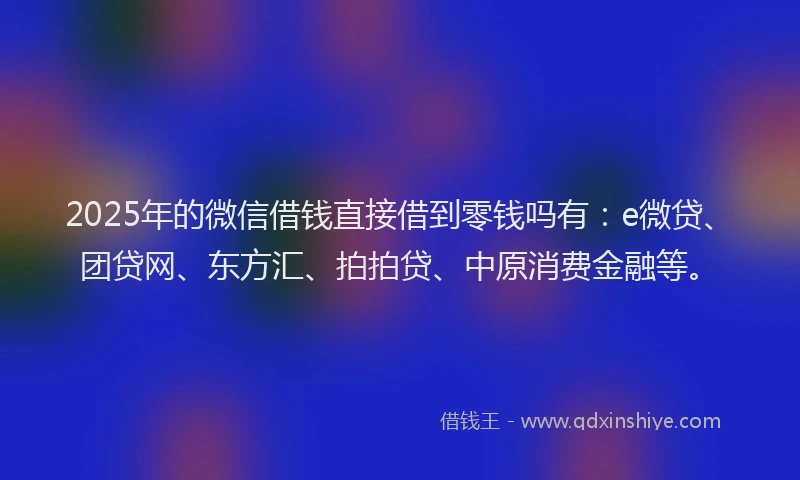 2025年的微信借钱直接借到零钱吗有：e微贷、团贷网、东方汇、拍拍贷、中原消费金融等。