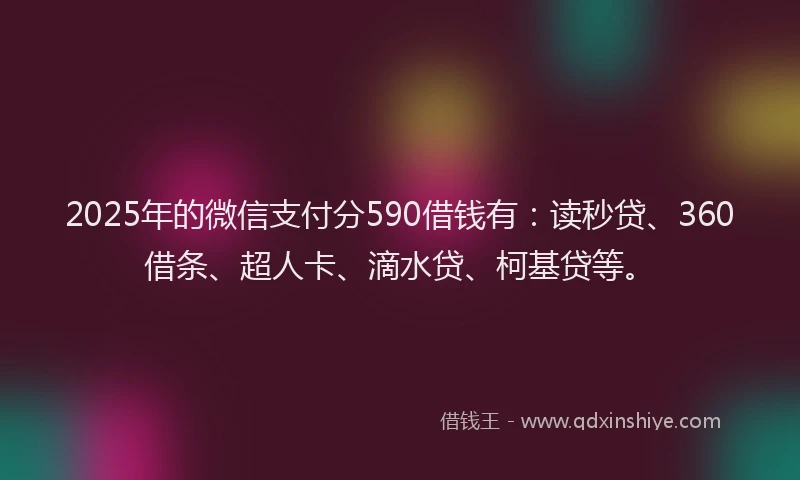 2025年的微信支付分590借钱有：读秒贷、360借条、超人卡、滴水贷、柯基贷等。