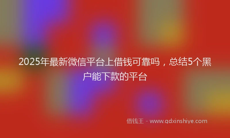 2025年最新微信平台上借钱可靠吗，总结5个黑户能下款的平台