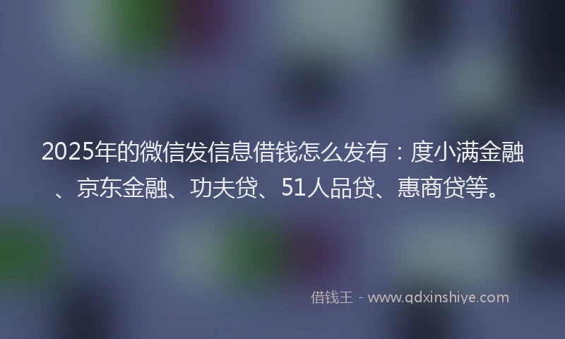 2025年的微信发信息借钱怎么发有：度小满金融、京东金融、功夫贷、51人品贷、惠商贷等。