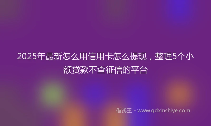 2025年最新怎么用信用卡怎么提现，整理5个小额贷款不查征信的平台