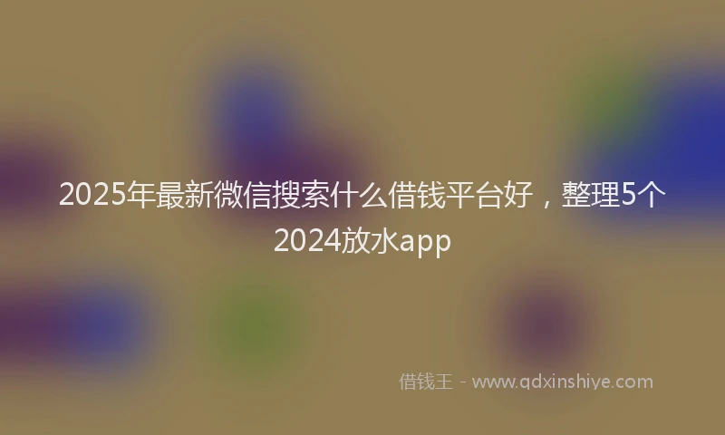 2025年最新微信搜索什么借钱平台好，整理5个2024放水app
