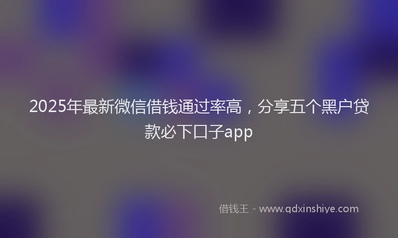 2025年最新微信借钱通过率高，分享五个黑户贷款必下口子app