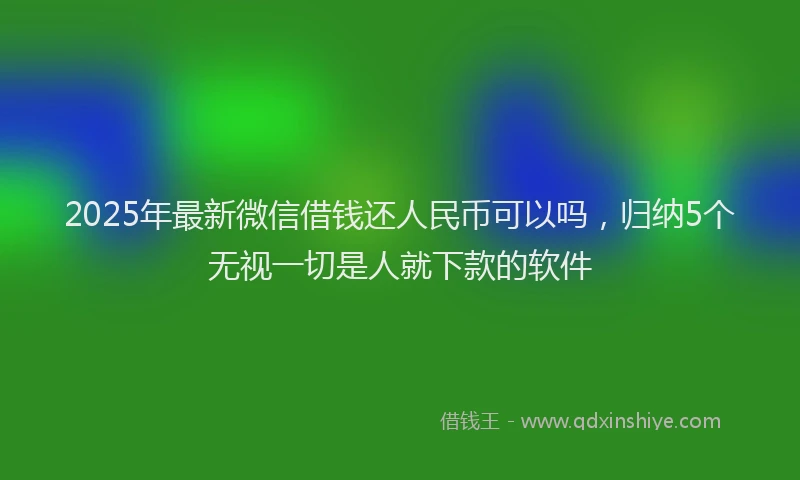 2025年最新微信借钱还人民币可以吗，归纳5个无视一切是人就下款的软件