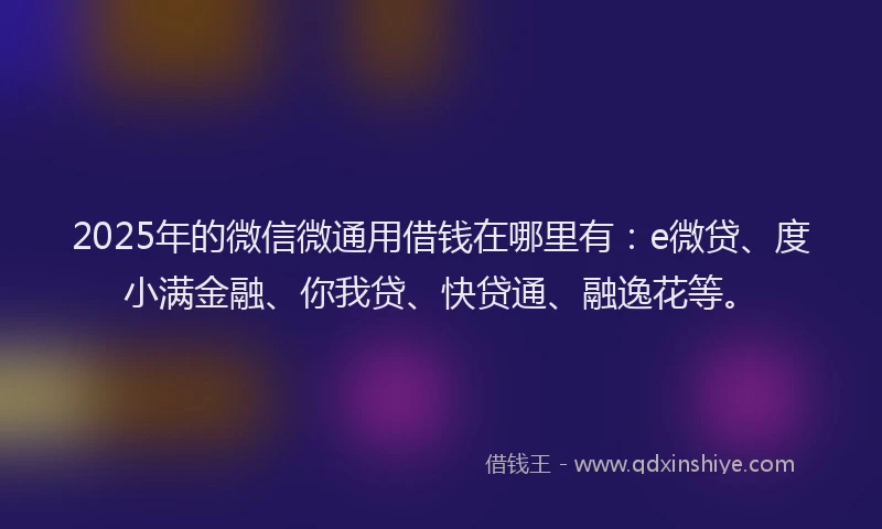2025年的微信微通用借钱在哪里有：e微贷、度小满金融、你我贷、快贷通、融逸花等。