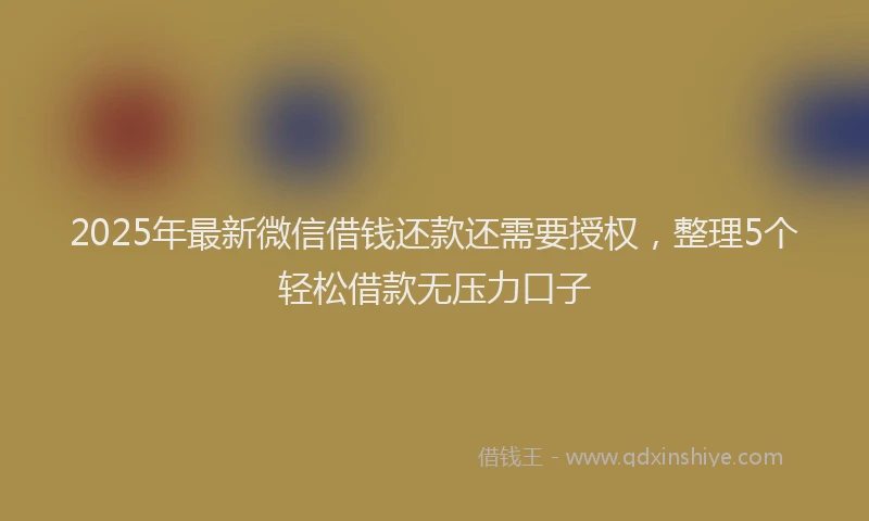 2025年最新微信借钱还款还需要授权，整理5个轻松借款无压力口子