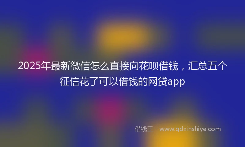 2025年最新微信怎么直接向花呗借钱，汇总五个征信花了可以借钱的网贷app