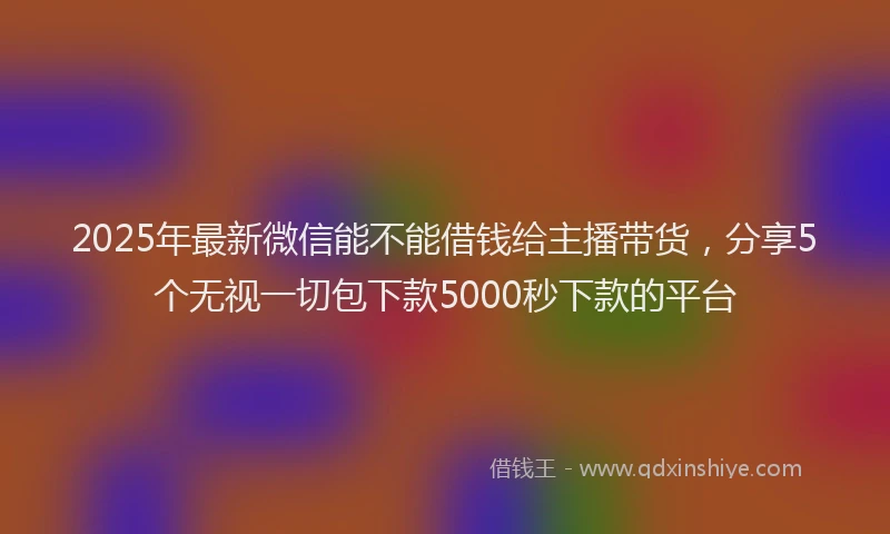 2025年最新微信能不能借钱给主播带货，分享5个无视一切包下款5000秒下款的平台