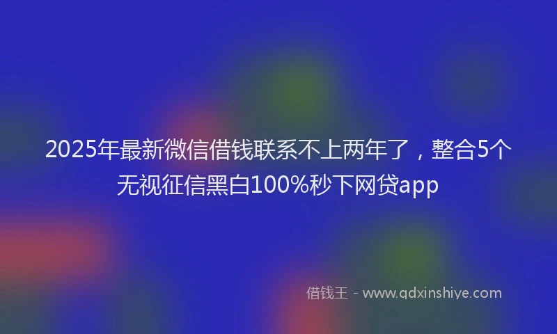 2025年最新微信借钱联系不上两年了，整合5个无视征信黑白100%秒下网贷app