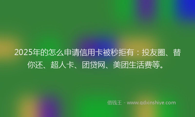 2025年的怎么申请信用卡被秒拒有：投友圈、替你还、超人卡、团贷网、美团生活费等。