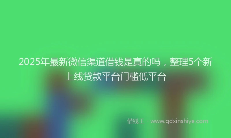 2025年最新微信渠道借钱是真的吗，整理5个新上线贷款平台门槛低平台