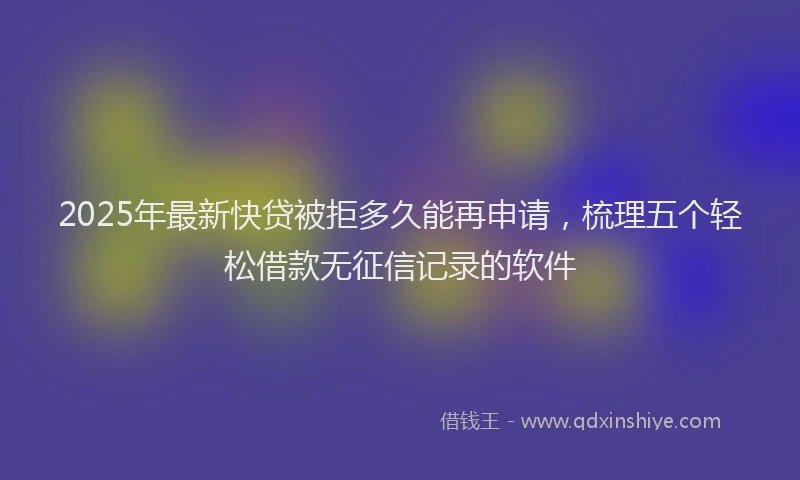 2025年最新快贷被拒多久能再申请，梳理五个轻松借款无征信记录的软件