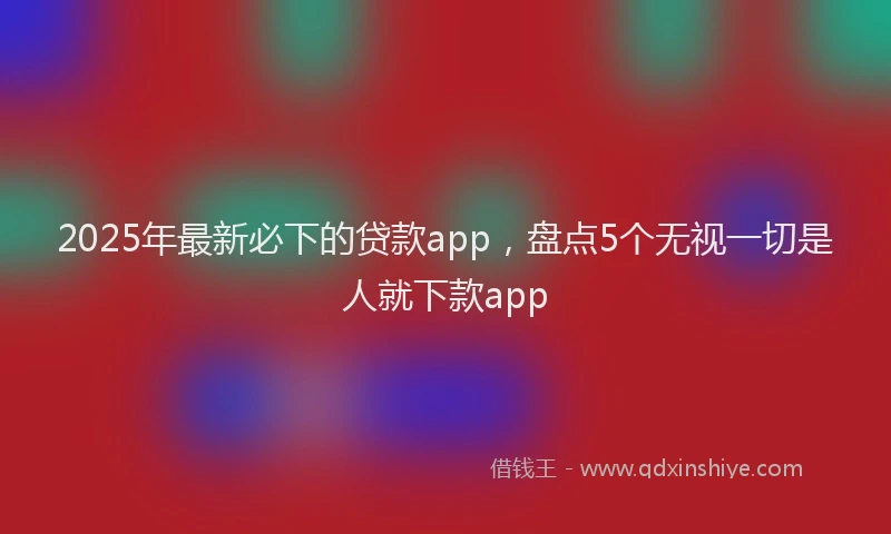 2025年最新必下的贷款app，盘点5个无视一切是人就下款app