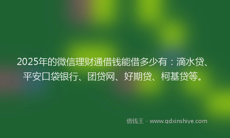 2025年的微信理财通借钱能借多少有：滴水贷、平安口袋银行、团贷网、好期贷、柯基贷等。