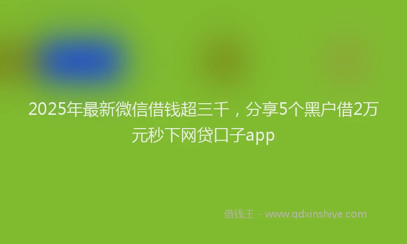 2025年最新微信借钱超三千，分享5个黑户借2万元秒下网贷口子app