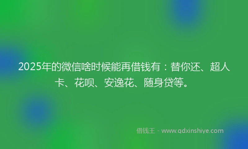 2025年的微信啥时候能再借钱有：替你还、超人卡、花呗、安逸花、随身贷等。
