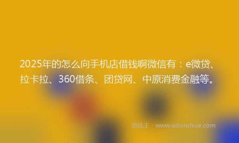 2025年的怎么向手机店借钱啊微信有：e微贷、拉卡拉、360借条、团贷网、中原消费金融等。