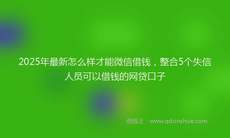 2025年最新怎么样才能微信借钱，整合5个失信人员可以借钱的网贷口子