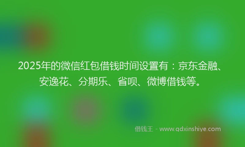 2025年的微信红包借钱时间设置有：京东金融、安逸花、分期乐、省呗、微博借钱等。