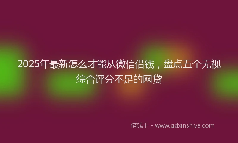 2025年最新怎么才能从微信借钱，盘点五个无视综合评分不足的网贷