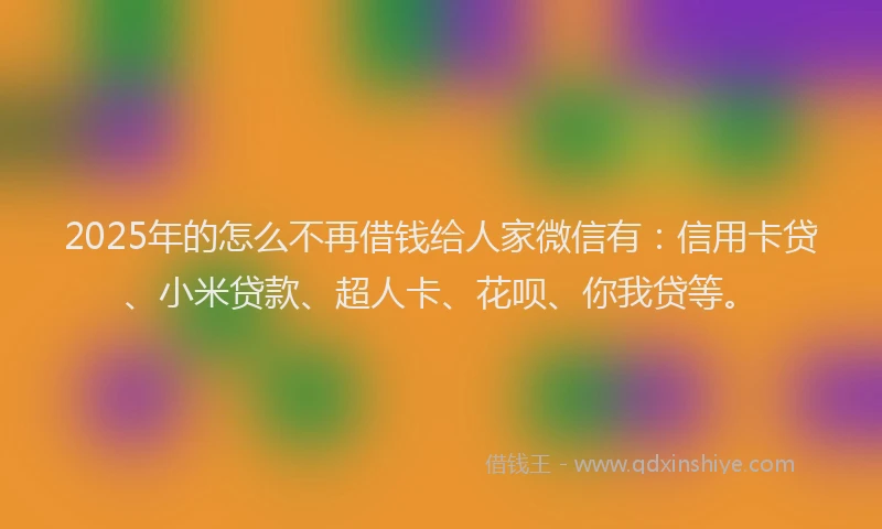 2025年的怎么不再借钱给人家微信有：信用卡贷、小米贷款、超人卡、花呗、你我贷等。