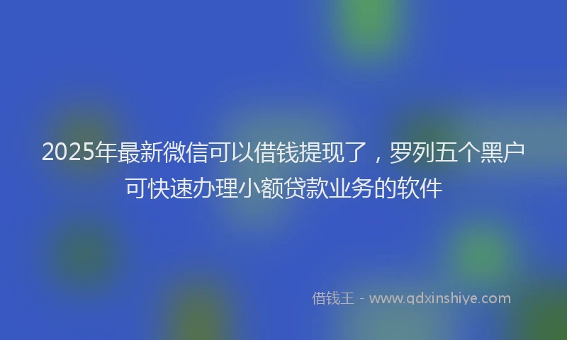 2025年最新微信可以借钱提现了，罗列五个黑户可快速办理小额贷款业务的软件