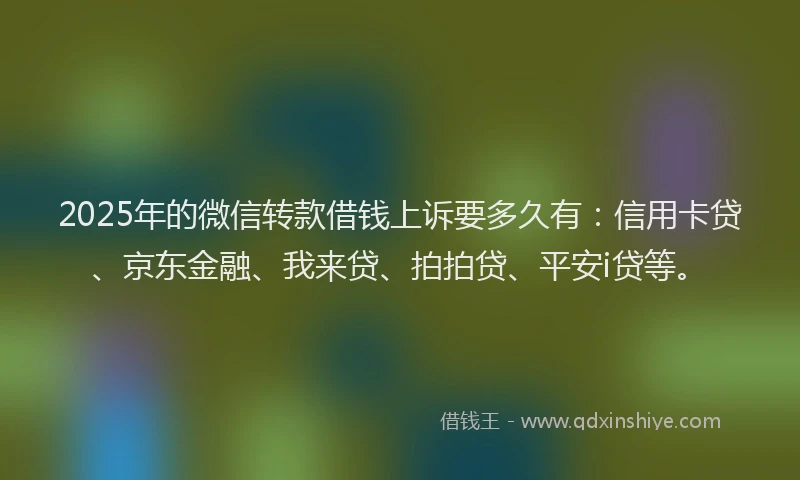 2025年的微信转款借钱上诉要多久有：信用卡贷、京东金融、我来贷、拍拍贷、平安i贷等。