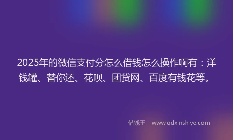 2025年的微信支付分怎么借钱怎么操作啊有：洋钱罐、替你还、花呗、团贷网、百度有钱花等。