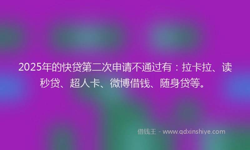 2025年的快贷第二次申请不通过有：拉卡拉、读秒贷、超人卡、微博借钱、随身贷等。