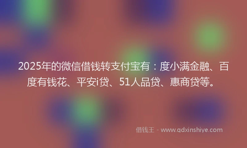 2025年的微信借钱转支付宝有：度小满金融、百度有钱花、平安i贷、51人品贷、惠商贷等。