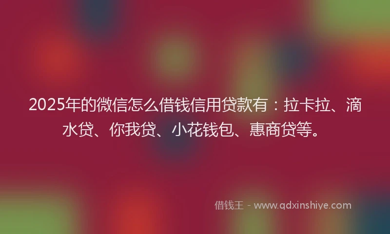2025年的微信怎么借钱信用贷款有：拉卡拉、滴水贷、你我贷、小花钱包、惠商贷等。