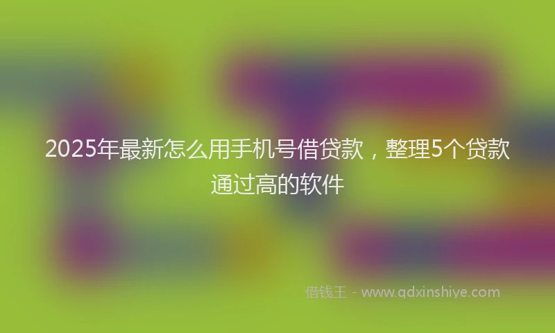 2025年最新怎么用手机号借贷款，整理5个贷款通过高的软件