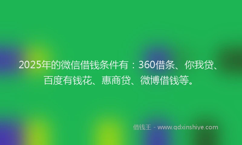 2025年的微信借钱条件有：360借条、你我贷、百度有钱花、惠商贷、微博借钱等。