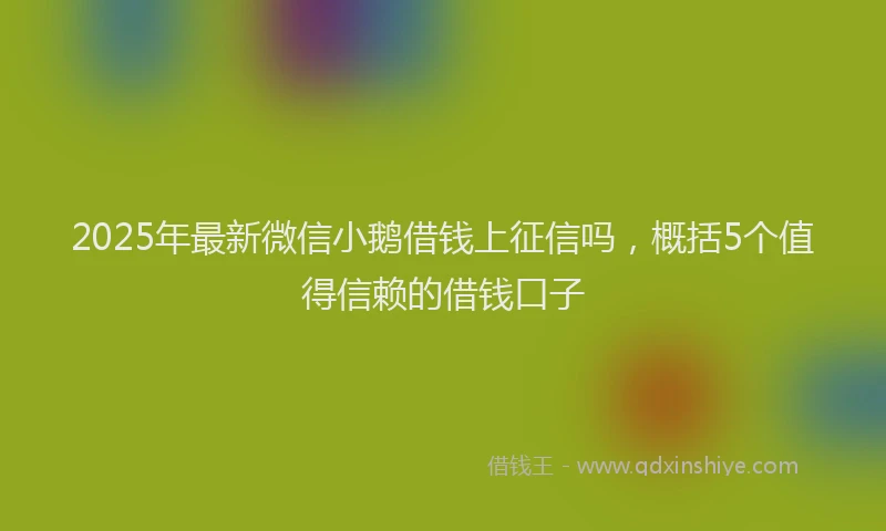 2025年最新微信小鹅借钱上征信吗，概括5个值得信赖的借钱口子